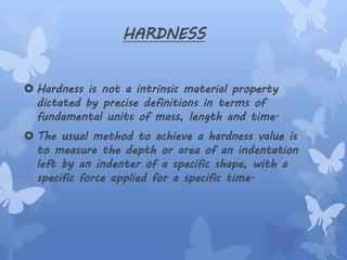 HARDNESS
 Hardness is not a intrinsic material property
dictated by precise definitions in terms of
fundamental units of mass, length and time.
 The usual method to achieve a hardness value is
to measure the depth or area of an indentation
left by an indenter of a specific shape, with a
specific force applied for a specific time.
 