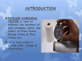INTRODUCTION
 PACKAGE HARDNESS
TESTER is used to
evaluate the hardness of
yarn packages, cones, top
rollers of Draw Frame,
Roving Frame & Ring
Frame etc.
 It is very useful in
textile mills, College &
Universities.
 