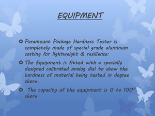 EQUIPMENT
 Paramount Package Hardness Tester is
completely made of special grade aluminum
casting for lightweight & resilience.
 The Equipment is fitted with a specially
designed calibrated analog dial to show the
hardness of material being tested in degree
shore.
 The capacity of the equipment is 0 to 100°
shore.
 