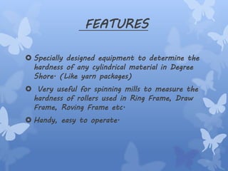 FEATURES
 Specially designed equipment to determine the
hardness of any cylindrical material in Degree
Shore. (Like yarn packages)
 Very useful for spinning mills to measure the
hardness of rollers used in Ring Frame, Draw
Frame, Roving Frame etc.
 Handy, easy to operate.
 