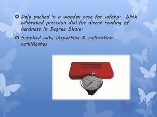  Duly packed in a wooden case for safety. With
calibrated precision dial for direct reading of
hardness in Degree Shore.
 Supplied with inspection & calibration
certificates
 