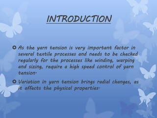 INTRODUCTION
 As the yarn tension is very important factor in
several textile processes and needs to be checked
regularly for the processes like winding, warping
and sizing, require a high speed control of yarn
tension.
 Variation in yarn tension brings radial changes, as
it affects the physical properties.
 
