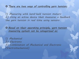  There are two ways of controlling yarn tension:
1) Measuring with hand-held tension meters.
2) Using an active device that measures a feedback
the yarn tension in real time using sensors.
 Based on their operating principle, yarn tension
measuring system can be categorized as:
1) Mechanical
2) Electronic
3) Combination of Mechanical and Electronic
(Electromechanical)
 