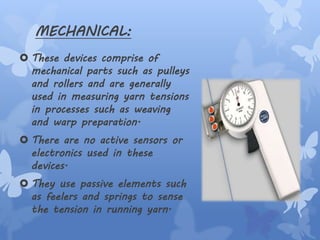MECHANICAL:
 These devices comprise of
mechanical parts such as pulleys
and rollers and are generally
used in measuring yarn tensions
in processes such as weaving
and warp preparation.
 There are no active sensors or
electronics used in these
devices.
 They use passive elements such
as feelers and springs to sense
the tension in running yarn.
 