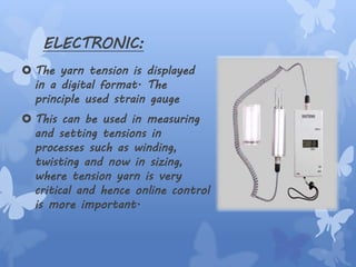 ELECTRONIC:
 The yarn tension is displayed
in a digital format. The
principle used strain gauge
 This can be used in measuring
and setting tensions in
processes such as winding,
twisting and now in sizing,
where tension yarn is very
critical and hence online control
is more important.
 