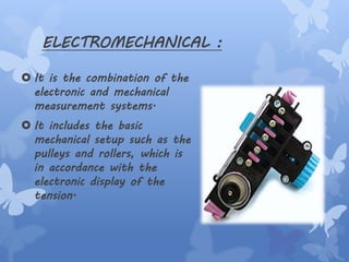 ELECTROMECHANICAL :
 It is the combination of the
electronic and mechanical
measurement systems.
 It includes the basic
mechanical setup such as the
pulleys and rollers, which is
in accordance with the
electronic display of the
tension.
 