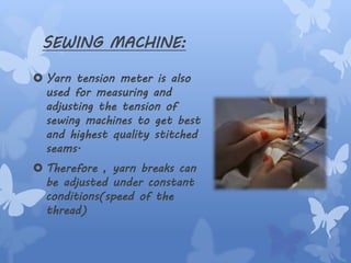 SEWING MACHINE:
 Yarn tension meter is also
used for measuring and
adjusting the tension of
sewing machines to get best
and highest quality stitched
seams.
 Therefore , yarn breaks can
be adjusted under constant
conditions(speed of the
thread)
 
