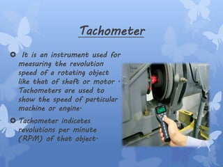 Tachometer
 It is an instrument used for
measuring the revolution
speed of a rotating object
like that of shaft or motor .
Tachometers are used to
show the speed of particular
machine or engine.
 Tachometer indicates
revolutions per minute
(RPM) of that object.
 
