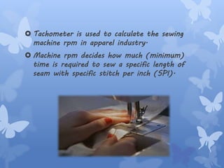  Tachometer is used to calculate the sewing
machine rpm in apparel industry.
 Machine rpm decides how much (minimum)
time is required to sew a specific length of
seam with specific stitch per inch (SPI).
 