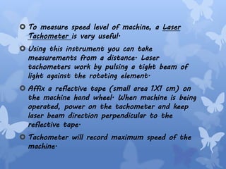  To measure speed level of machine, a Laser
Tachometer is very useful.
 Using this instrument you can take
measurements from a distance. Laser
tachometers work by pulsing a tight beam of
light against the rotating element.
 Affix a reflective tape (small area 1X1 cm) on
the machine hand wheel. When machine is being
operated, power on the tachometer and keep
laser beam direction perpendicular to the
reflective tape.
 Tachometer will record maximum speed of the
machine.
 