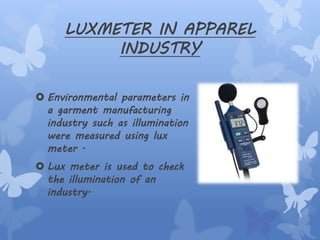 LUXMETER IN APPAREL
INDUSTRY
 Environmental parameters in
a garment manufacturing
industry such as illumination
were measured using lux
meter .
 Lux meter is used to check
the illumination of an
industry.
 