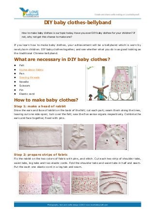 DIY baby clothes-bellyband
If you learn how to make baby clothes, your achievement will be a bellyband which is worn by
newly born children. DIY baby clothes together, and see whether what you do is as good looking as
the traditional Chinese bellyband.
What are necessary in DIY baby clothes?
 Felt
 Home decor fabric
 Pen
 Sewing threads
 Needle
 Scissors
 Pin
 Elastic cord
How to make baby clothes?
Step 1: make a head of rabbit
Draw the ears and face of rabbit on the back of the felt; cut each part; seam them along the lines,
leaving out one side open; turn over the felt; sew the five sense organs respectively. Combine the
ears and face together, fixed with pins.
Step 2: prepare strips of fabric
Fix the rabbit on the two colors of fabric with pins, and stitch. Cut each two strip of shoulder tabs,
waist tabs, leg tabs and two elastic cords. Fold the shoulder tabs and waist tabs in half and seam.
Put the each one elastic cord in a leg tab and seam.
How to make baby clothes is our topic today. Have you ever DIY baby clothes for your children? If
not, why not get this chance to make one?
 