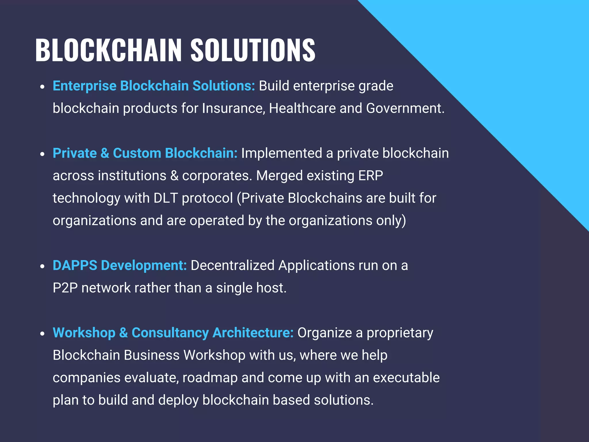 BLOCKCHAIN SOLUTIONS 
Enterprise Blockchain Solutions: Build enterprise grade
blockchain products for Insurance, Healthcare and Government.
Private & Custom Blockchain: Implemented a private blockchain
across institutions & corporates. Merged existing ERP
technology with DLT protocol (Private Blockchains are built for
organizations and are operated by the organizations only)
DAPPS Development: Decentralized Applications run on a
P2P network rather than a single host.
Workshop & Consultancy Architecture: Organize a proprietary
Blockchain Business Workshop with us, where we help
companies evaluate, roadmap and come up with an executable
plan to build and deploy blockchain based solutions.
 