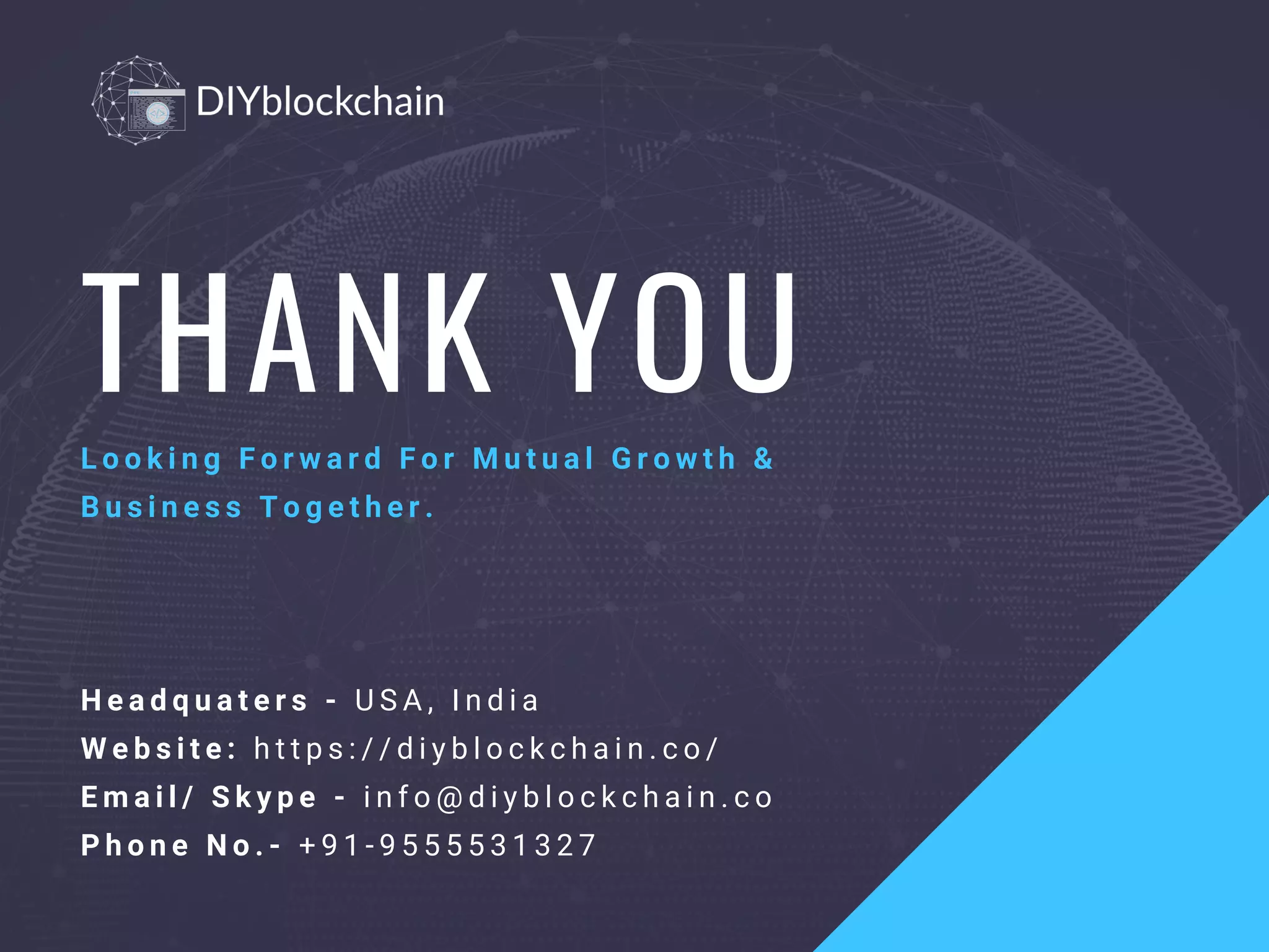 THANK YOU
L o o k i n g F o r w a r d F o r M u t u a l G r o w t h &
B u s i n e s s   T o g e t h e r .
H e a d q u a t e r s - U S A , I n d i a
W e b s i t e :   h t t p s : / / d i y b l o c k c h a i n . c o /
E m a i l / S k y p e - i n f o @ d i y b l o c k c h a i n . c o
P h o n e N o . -   + 9 1 - 9 5 5 5 5 3 1 3 2 7
 