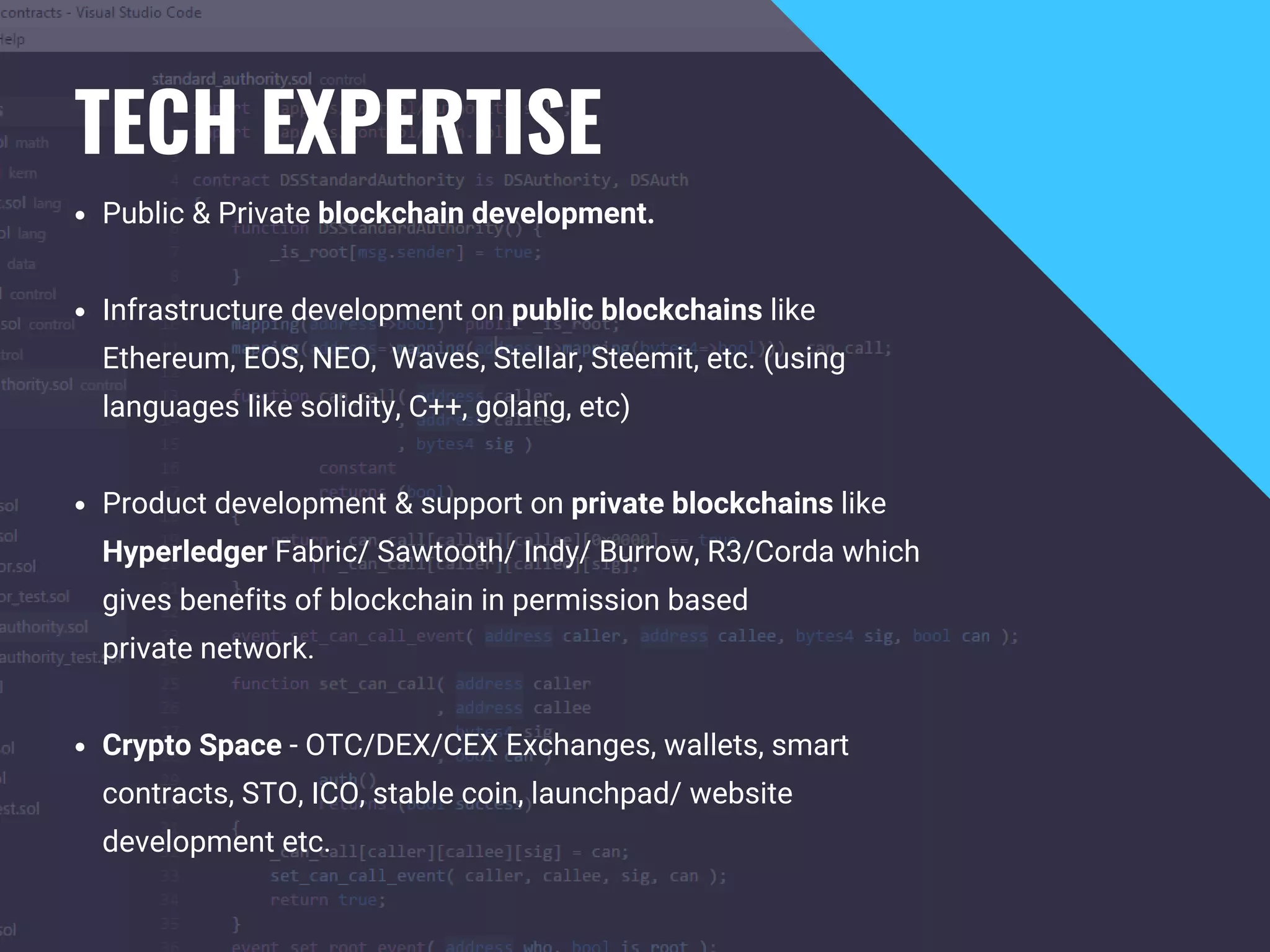 TECH EXPERTISE
Public & Private blockchain development.
Infrastructure development on public blockchains like
Ethereum, EOS, NEO,  Waves, Stellar, Steemit, etc. (using
languages like solidity, C++, golang, etc)
Product development & support on private blockchains like
Hyperledger Fabric/ Sawtooth/ Indy/ Burrow, R3/Corda which
gives benefits of blockchain in permission based
private network.
Crypto Space - OTC/DEX/CEX Exchanges, wallets, smart
contracts, STO, ICO, stable coin, launchpad/ website
development etc.
 