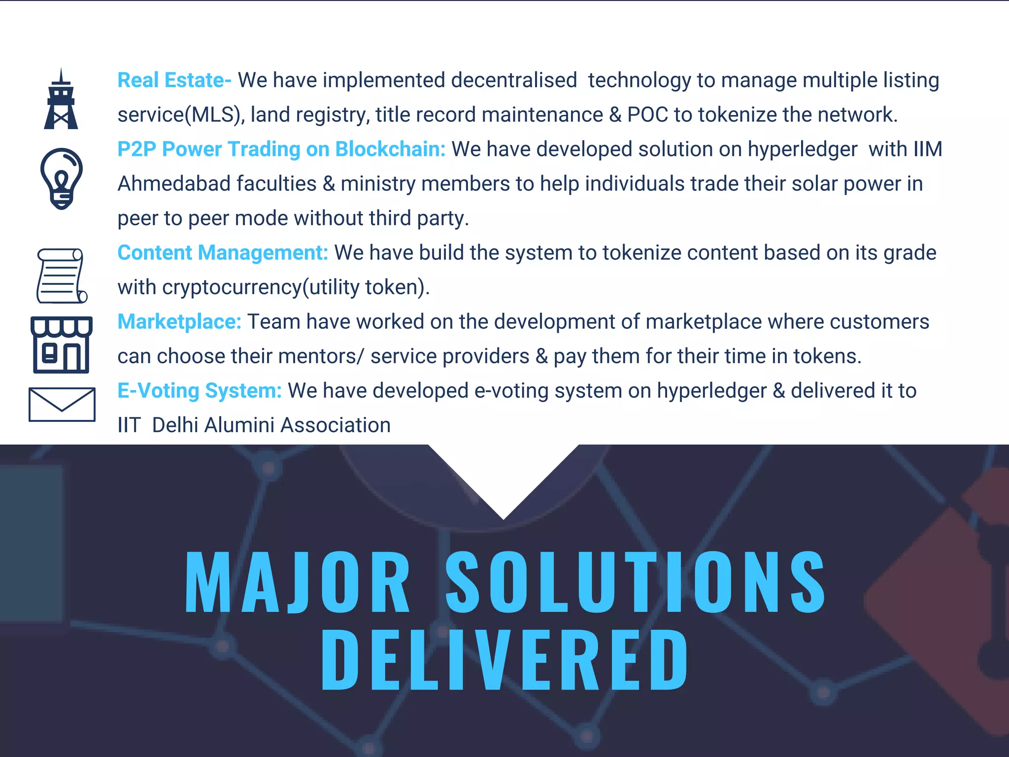 MAJOR SOLUTIONS
DELIVERED
Real Estate- We have implemented decentralised  technology to manage multiple listing
service(MLS), land registry, title record maintenance & POC to tokenize the network.
P2P Power Trading on Blockchain: We have developed solution on hyperledger  with IIM
Ahmedabad faculties & ministry members to help individuals trade their solar power in
peer to peer mode without third party. 
Content Management: We have build the system to tokenize content based on its grade
with cryptocurrency(utility token).
Marketplace: Team have worked on the development of marketplace where customers
can choose their mentors/ service providers & pay them for their time in tokens. 
E-Voting System: We have developed e-voting system on hyperledger & delivered it to
IIT  Delhi Alumini Association 
 