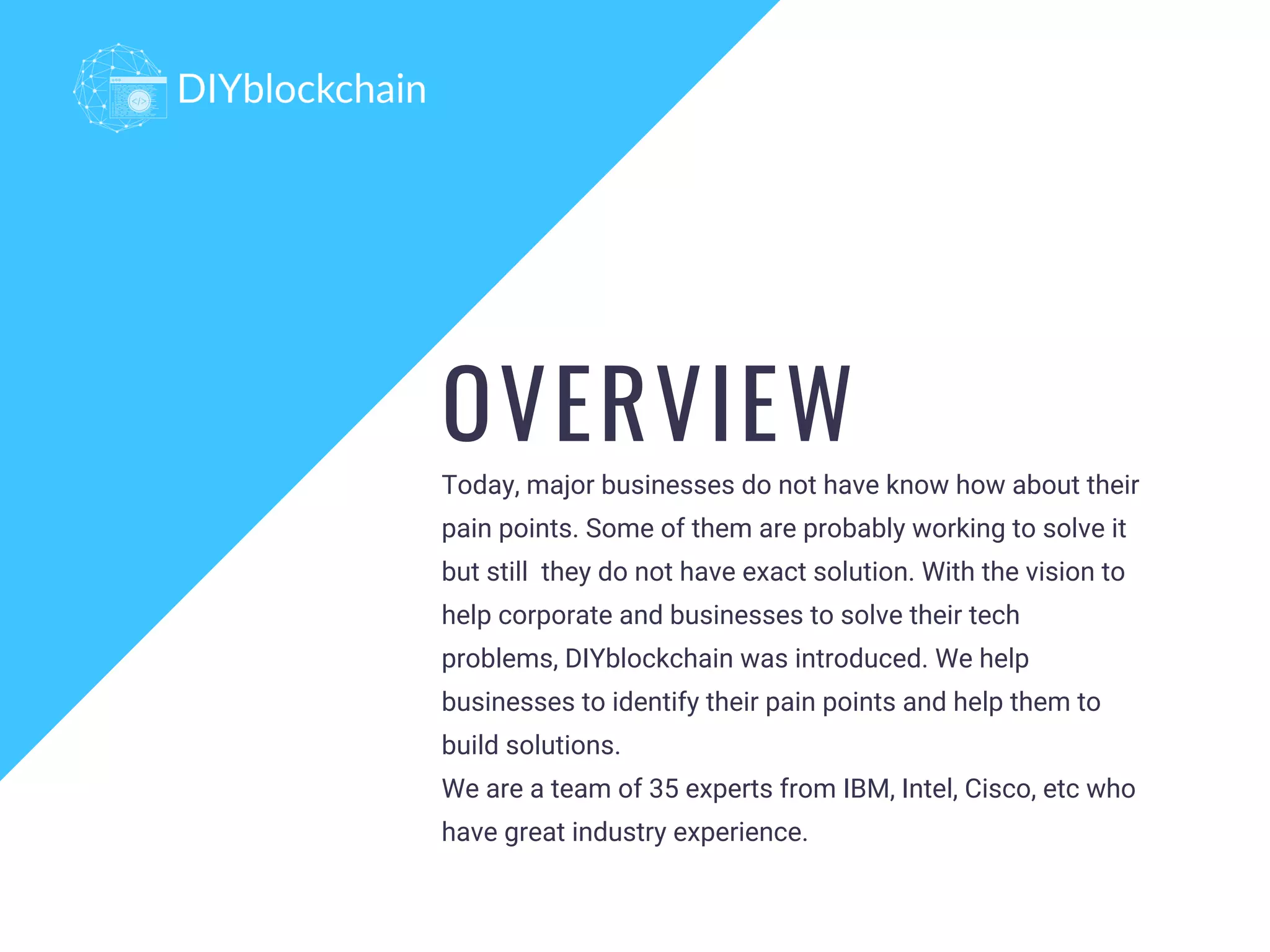 Today, major businesses do not have know how about their
pain points. Some of them are probably working to solve it
but still  they do not have exact solution. With the vision to
help corporate and businesses to solve their tech
problems, DIYblockchain was introduced. We help
businesses to identify their pain points and help them to
build solutions.
We are a team of 35 experts from IBM, Intel, Cisco, etc who
have great industry experience.
OVERVIEW
 