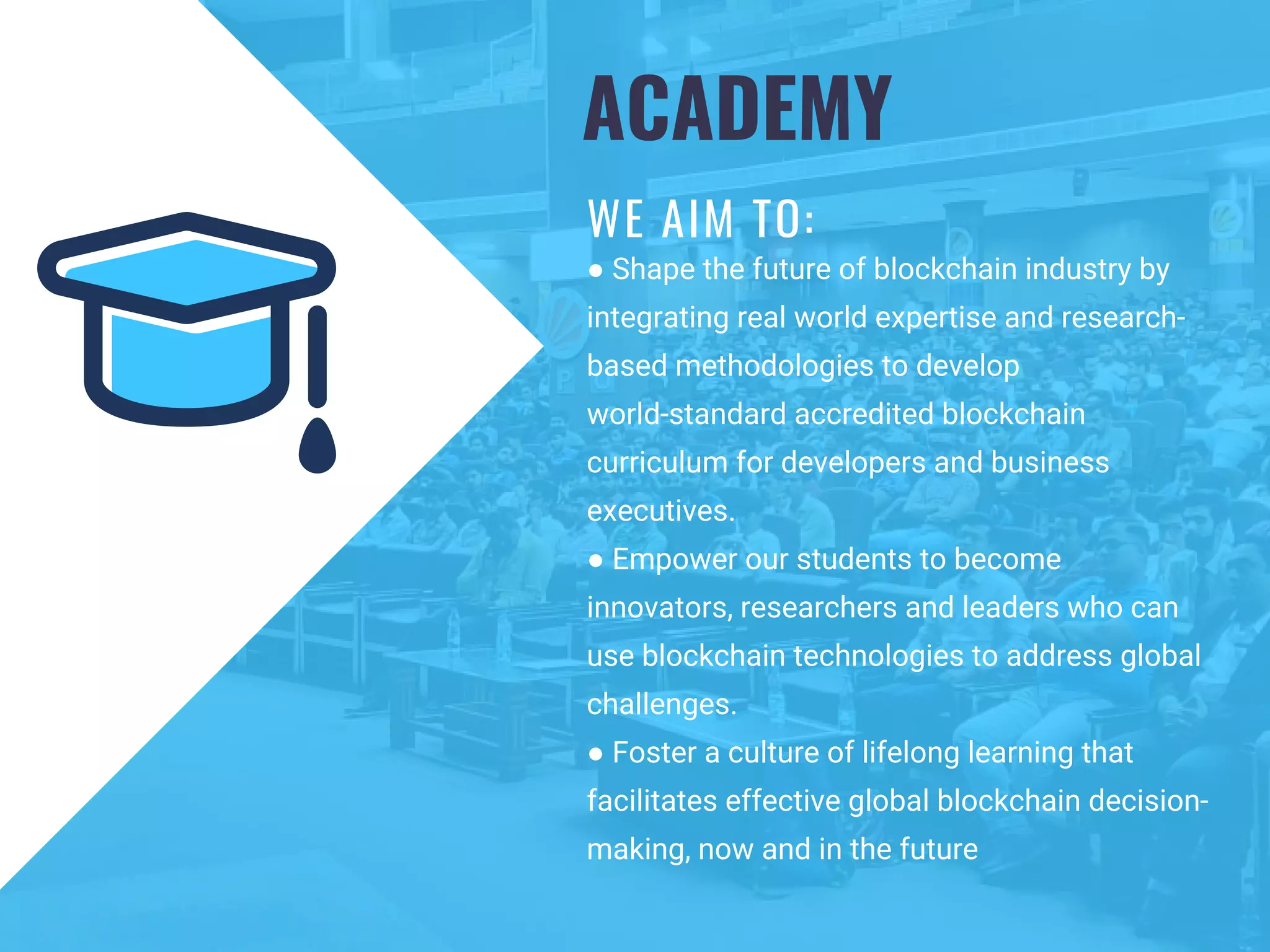 ACADEMY
WE AIM TO:
● Shape the future of blockchain industry by
integrating real world expertise and research-
based methodologies to develop
world-standard accredited blockchain
curriculum for developers and business
executives.
● Empower our students to become
innovators, researchers and leaders who can
use blockchain technologies to address global
challenges.
● Foster a culture of lifelong learning that
facilitates effective global blockchain decision-
making, now and in the future
 