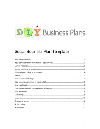 Social Business Plan Template
Your one page plan......................................................................................................... 3
Your service from your customer’s point of view ............................................................ 3
Market research .............................................................................................................. 3
Vision, mission and objectives ........................................................................................ 6
What will you do? (your activities) ................................................................................... 6
People ............................................................................................................................ 7
Earned income strategy .................................................................................................. 7
Your income projections in more detail........................................................................... 8
Your overheads............................................................................................................... 8
Financial projections – spreadsheet templates ............................................................... 8
Nuts and bolts ................................................................................................................ 9
Marketing........................................................................................................................ 9
Legal issues .................................................................................................................. 10
Sources of support ....................................................................................................... 10
Added value.................................................................................................................. 11
Action plan.................................................................................................................... 11




                                                                                                                                   1
 