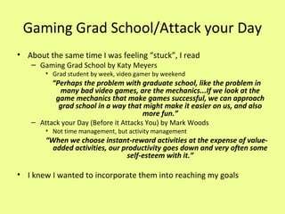 Gaming Grad School/Attack your Day
• About the same time I was feeling “stuck”, I read
– Gaming Grad School by Katy Meyers

• Grad student by week, video gamer by weekend

“Perhaps the problem with graduate school, like the problem in
many bad video games, are the mechanics...If we look at the
game mechanics that make games successful, we can approach
grad school in a way that might make it easier on us, and also
more fun.”

– Attack your Day (Before it Attacks You) by Mark Woods
• Not time management, but activity management

“When we choose instant-reward activities at the expense of valueadded activities, our productivity goes down and very often some
self-esteem with it.”

• I knew I wanted to incorporate them into reaching my goals

 