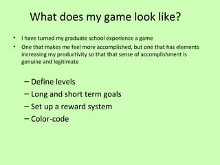 What does my game look like?
•
•

I have turned my graduate school experience a game
One that makes me feel more accomplished, but one that has elements
increasing my productivity so that that sense of accomplishment is
genuine and legitimate

– Define levels
– Long and short term goals
– Set up a reward system
– Color-code

 