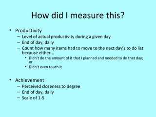 How did I measure this?
• Productivity

– Level of actual productivity during a given day
– End of day, daily
– Count how many items had to move to the next day’s to do list
because either...
• Didn’t do the amount of it that I planned and needed to do that day;
or
• Didn’t even touch it

• Achievement

– Perceived closeness to degree
– End of day, daily
– Scale of 1-5

 
