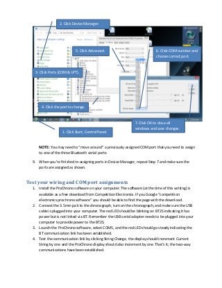 2. Click Device Manager.

5. Click Advanced.

6. Click COM number and
choose correct port.

3. Click Ports (COM & LPT).

4. Click the port to change.

1. Click Start, Control Panel.

7. Click OK to close all
windows and save changes.

NOTE: You may need to “move around” a previously-assigned COM port that you need to assign
to one of the three Bluetooth serial ports:
9. When you’re finished re-assigning ports in Device Manager, repeat Step 7 and make sure the
ports are assigned as shown.

Test your wiring and COM port assignments
1. Install the ProChrono software on your computer. The software (at the time of this writing) is
available as a free download from Competition Electronics. If you Google “competition
electronics prochrono software” you should be able to find the page with the download.
2. Connect the 3.5mm jack to the chronograph, turn on the chronograph, and make sure the USB
cable is plugged into your computer. The red LED should be blinking on BT2S indicating it has
power but is not linked via BT. Remember the USB serial adapter needs to be plugged into your
computer to provide power to the BT2S.
3. Launch the ProChrono software, select COM5, and the red LED should go steady indicating the
BT communication link has been established.
4. Test the communication link by clicking String Change, the display should increment Current
String by one and the ProChrono display should also increment by one. That’s it; the two-way
communications have been established.

 