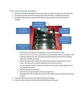 Wire-up the battery & finalize
1. Disconnect the USB serial adapter from the computer and the 3.5mm jack from the ProChrono.
2. Disconnect all of the wires from the BT2S board; they will all be re-soldered to the board.
3. Modify the battery box to accept the BT2S board and to provide 4.5 VDC from three AA
batteries:
Drill hole for
grommet & wires
Cut battery
terminal here

Cut battery
terminal here

Solder red wire
to back side of
terminal
Switch is under
here
a. The idea here is to wire three AA batteries in series for a total of 4.5 VDC
(1.5+1.5+1.5=4.5). To do this, you’ll need to move the red wire “back” one battery in the
4-battery compartment. This works great because the BT2S board will fit in the space
where the 4th battery would be.
b. Pull out the battery terminals at the end of the box that are farthest away from the
switch. The red wire(+) should be soldered to one of these terminals.
c. Cut the terminals in half, de-solder the red wire, and re-solder it to the terminal at the
end opposite the switch.
d. Reinsert the battery connectors.
e. Drill a hole to accept the patch cord wire and grommet.
f. (Optional) Drill a hole to allow the red LED on the BT2S to be seen while the battery box
is closed.
4. Install the grommet on the box and slide the patch cord through.
5. Solder the wires directly to the back side of the BT2S board at the pins:

 