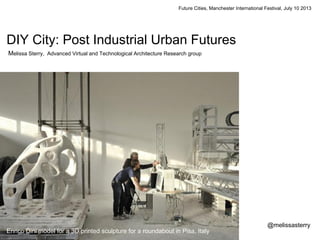 Future Cities, Manchester International Festival, July 10 2013
DIY City: Post Industrial Urban Futures
Melissa Sterry, Advanced Virtual and Technological Architecture Research group
@melissasterry
Enrico Dini model for a 3D printed sculpture for a roundabout in Pisa, Italy
 
