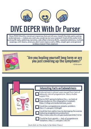 DIVE DEPER With Dr Purser
Have PMS? Monthly menstrual migraines that just kill your head? Horrible pelvis-eating
endometriosis -- makes you wish you could rip out your ovaries? Tired of the costly time-
sucking ER visits, addicting narcotics, side effect intensive BCPs, repeated ablations, multiple
scopings, CAT Scans, (and you don't even have a cat!), MRIs, weight gain and general
endless misery? Then read on!
"Are you healing yourself long term or are
you just covering up the symptoms?"
–Unknown
Interesting Facts on Endometriosis
Endometriosis is almost ways caused from lack of
adequate natural progesterone. Many studies
support this.
You're NOT going to believe this -- so look at
these studies on this infographic (I created):
https://infogr.am/endometriosis_sucks
Could be a progesterone receptor problem:
http://1.usa.gov/1OjCgjD
Could be from pelvic trauma damaging the ovaries
(reducing progesterone production).
http://www.ncbi.nlm.nih.gov/pubmed/24671316
Could be from genetic -- lack of progesterone
receptors: http://1.usa.gov/1xb7rIh
(Just click on the study to be taken there.)
 