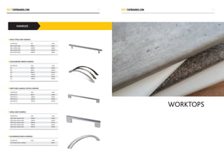 HANDLES
MILD STEEL BAR HANDLE
WHALEBONE 96MM HANDLE
NEPTUNE HANDLE SATIN CHROME
ARIAL BAR HANDLE
ALUMINIUM ARCH HANDLE			
DESCRIPTION SIZE CODE
BAR HANDLE BSN 96MM H0001
BAR HANDLE BSN 160MM H0002
BAR HANDLE BSN 192MM H0003
BAR HANDLE BSN 288MM H0004
DESCRIPTION SIZES CODE
SC 96MM H0005
BN 96MM H0023
MC 96MM H0024
SC 128MM H0017
BN 128MM H0025
MC 128MM H0026
DESCRIPTION SIZES CODE
NEPTUNE SC 96MM H0006
NEPTUNE SC 128MM H0007
NEPTUNE SC 160MM H0008
NEPTUNE SC 192MM H0018
DESCRIPTION SIZES CODE
ARIES BAR HANDLE BSN 192MM H0009
ARIES BAR HANDLE BSN 128MM H0010
ARIES BAR HANDLE BSN 288MM H0019
ARIES BAR HANDLE BSN 160MM H0027
ARIES BAR HANDLE BSN 352MM H0028
DESCRIPTION SIZES CODE
ALUMINIUM ARCH HANDLE H0021
WORKTOPS
3029
 