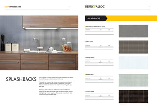 With a variety of colours, textures and a solid composition our splash
backs effortlessly combine beauty and efficiency.
The panels are Compact High Pressure Laminates ensuring they are
robust, UV and wear resistant as well as waterproof. These walls
feature a realistic tile structure and remain clean and hygienic year
after year.
Measuring 3mm in thickness, 1200mm in length and 600mm in
width you can easily, and quickly, install the panels yourself, without
making things dirty or losing time. These panels are perfect for new
constructions and renovations alike.
SPLASHBACKS
SPLASHBACKS
BRUSHED ALUMINIUM ALL OVER
SNOW WHITE
GREY SLATE
WARM GREY
CUZCO DARK
DESCRIPTION SIZE CODE
DESCRIPTION SIZE CODE
3.75 X 15
DESCRIPTION SIZE CODE
3.75 X 15
DESCRIPTION SIZE CODE
3.75 X 15
DESCRIPTION SIZE CODE
3.75 X 15
4039
 