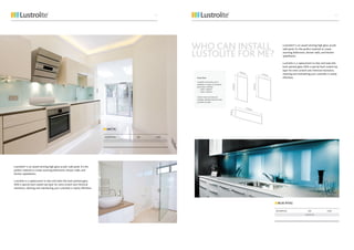 BLUE ATOLL
DESCRIPTION SIZE CODE
3.75 X 15
Lustrolite® is an award winning high gloss acrylic wall panel. It’s the
perfect material to create stunning bathrooms, shower walls, and
kitchen splashbacks.
Lustrolite is a replacement to tiles and looks like back painted glass.
With a special hard coated top layer for extra scratch and chemical
resistance, cleaning and maintaining your Lustrolite is nearly effortless.
ARCTIC
DESCRIPTION SIZE CODE
WHO CAN INSTALL
LUSTOLITE FOR ME?
Lustrolite® is an award winning high gloss acrylic
wall panel. It’s the perfect material to create
stunning bathrooms, shower walls, and kitchen
splashbacks.
Lustrolite is a replacement to tiles and looks like
back painted glass. With a special hard coated top
layer for extra scratch and chemical resistance,
cleaning and maintaining your Lustrolite is nearly
effortless.
4241
 