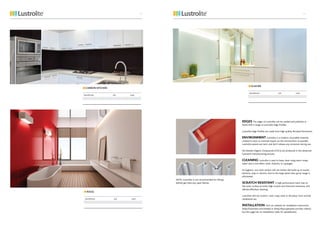 CARBON KITCHEN
DESCRIPTION SIZE CODE
ROUG
DESCRIPTION SIZE CODE
GLACIER
DESCRIPTION SIZE CODE
EDGES The edges of Lustrolite can be sanded and polished, or
fitted with a range of Lustrolite Edge Profiles.
Lustrolite Edge Profiles are made from high quality Brushed Aluminium.
ENVIRONMENT Lustrolite is a modern, recyclable material,
created to have as minimal impact on the environment as possible.
Lustrolite panels are inert, and don’t release any emissions during use.
No Volatile Organic Compounds (VOCs) are produced in the advanced
Lustrolite manufacturing process.
CLEANING Lustrolite is easy to keep clean using warm soapy
water and a microfibre cloth, chamois, or squeegee.
Its hygienic, non-stick surface will not harbor the build up of mould,
bacteria, soap or calcium. Due to the large panel sizes, grout usage is
eliminated.
SCRATCH RESISTANT A high performance hard coat on
the outer surface provides high scratch and chemical resistance, and
affords effortless cleaning.
Lustrolite will not scratch, crack, warp, stain or discolour from normal
residential use.
INSTALLATION Visit our website for installation instruction
(http://lustrolite.com/media) or (http://diycupboards.com/diy-videos/
but this page has no installation video for splashbacks).
NOTE: Lustrolite is not recommended for fitting
behind gas hobs any open flames.
4443
 