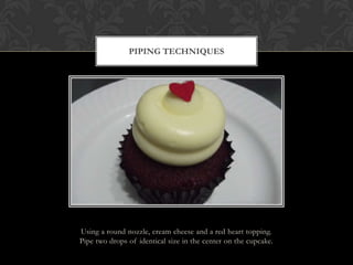 PIPING TECHNIQUES




Using a round nozzle, cream cheese and a red heart topping.
Pipe two drops of identical size in the center on the cupcake.
 