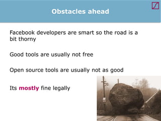 Obstacles ahead
Facebook developers are smart so the road is a
bit thorny
Good tools are usually not free
Open source tools are usually not as good
Its mostly fine legally

 