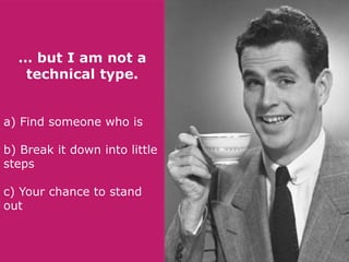 … but I am not a
technical type.
a) Find someone who is
b) Break it down into little
steps
c) Your chance to stand
out

 