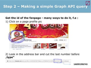 Step 2 – Making a simple Graph API query
Get the id of the fanpage - many ways to do it, f.e :
1) Click on a page profile pic

2) Look in the address bar and cut the last number before
„type“
146991996743

 