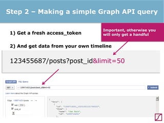 Step 2 – Making a simple Graph API query
1) Get a fresh access_token

Important, otherwise you
will only get a handful

2) And get data from your own timeline

123455687/posts?post_id&limit=50

 