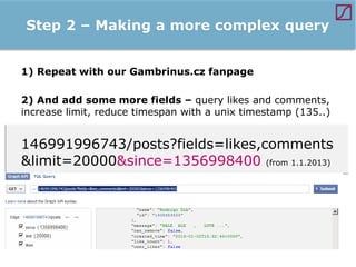 Step 2 – Making a more complex query
1) Repeat with our Gambrinus.cz fanpage
2) And add some more fields – query likes and comments,
increase limit, reduce timespan with a unix timestamp (135..)

146991996743/posts?fields=likes,comments
&limit=20000&since=1356998400 (from 1.1.2013)

 