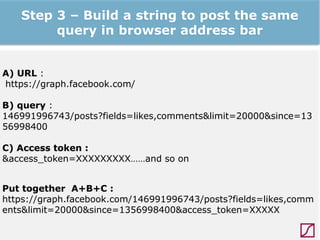 Step 3 – Build a string to post the same
query in browser address bar
A) URL :
https://graph.facebook.com/
B) query :
146991996743/posts?fields=likes,comments&limit=20000&since=13
56998400
C) Access token :
&access_token=XXXXXXXXX……and so on
Put together A+B+C :
https://graph.facebook.com/146991996743/posts?fields=likes,comm
ents&limit=20000&since=1356998400&access_token=XXXXX

 