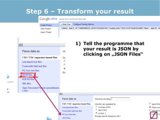 Step 6 – Transform your result

1) Tell the programme that
your result is JSON by
clicking on „JSON Files“

 