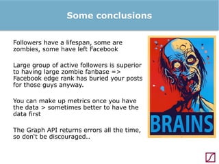 Some conclusions
Followers have a lifespan, some are
zombies, some have left Facebook
Large group of active followers is superior
to having large zombie fanbase =>
Facebook edge rank has buried your posts
for those guys anyway.
You can make up metrics once you have
the data > sometimes better to have the
data first
The Graph API returns errors all the time,
so don‘t be discouraged..

 