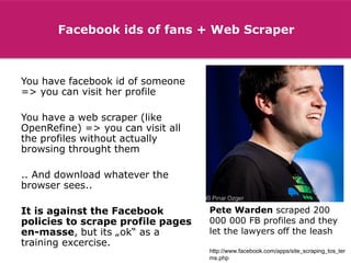 Facebook ids of fans + Web Scraper

You have facebook id of someone
=> you can visit her profile
You have a web scraper (like
OpenRefine) => you can visit all
the profiles without actually
browsing throught them

.. And download whatever the
browser sees..
It is against the Facebook
policies to scrape profile pages
en-masse, but its „ok“ as a
training excercise.

Pete Warden scraped 200
000 000 FB profiles and they
let the lawyers off the leash
http://www.facebook.com/apps/site_scraping_tos_ter
ms.php

 