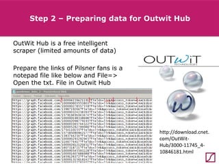 Step 2 – Preparing data for Outwit Hub
OutWit Hub is a free intelligent
scraper (limited amounts of data)
Prepare the links of Pilsner fans is a
notepad file like below and File=>
Open the txt. File in Outwit Hub

http://download.cnet.
com/OutWitHub/3000-11745_410846181.html

 