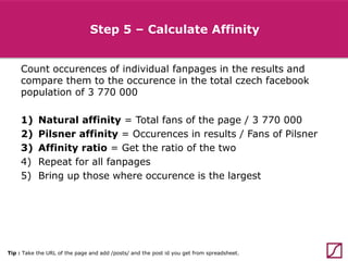 Step 5 – Calculate Affinity
Count occurences of individual fanpages in the results and
compare them to the occurence in the total czech facebook
population of 3 770 000
1)
2)
3)
4)
5)

Natural affinity = Total fans of the page / 3 770 000
Pilsner affinity = Occurences in results / Fans of Pilsner
Affinity ratio = Get the ratio of the two
Repeat for all fanpages
Bring up those where occurence is the largest

Tip : Take the URL of the page and add /posts/ and the post id you get from spreadsheet.

 