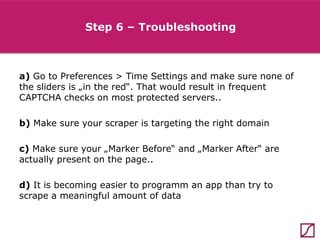 Step 6 – Troubleshooting

a) Go to Preferences > Time Settings and make sure none of
the sliders is „in the red“. That would result in frequent
CAPTCHA checks on most protected servers..
b) Make sure your scraper is targeting the right domain
c) Make sure your „Marker Before“ and „Marker After“ are
actually present on the page..
d) It is becoming easier to programm an app than try to
scrape a meaningful amount of data

 