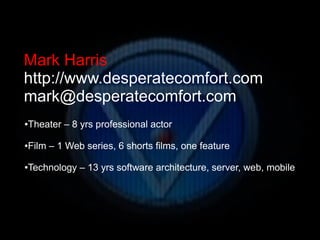 Mark Harris
http://www.desperatecomfort.com
mark@desperatecomfort.com
●   Theater – 8 yrs professional actor

●   Film – 1 Web series, 6 shorts films, one feature

●   Technology – 13 yrs software architecture, server, web, mobile
 