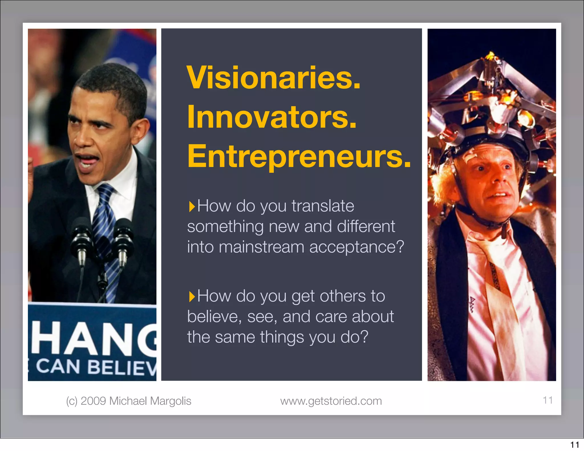 Visionaries.
                        Innovators.
                        Entrepreneurs.
                        ‣How do you translate
                        something new and different
                        into mainstream acceptance?

                        ‣How do you get others to
                        believe, see, and care about
                        the same things you do?


(c) 2009 Michael Margolis           www.getstoried.com   11



                                                              11
 