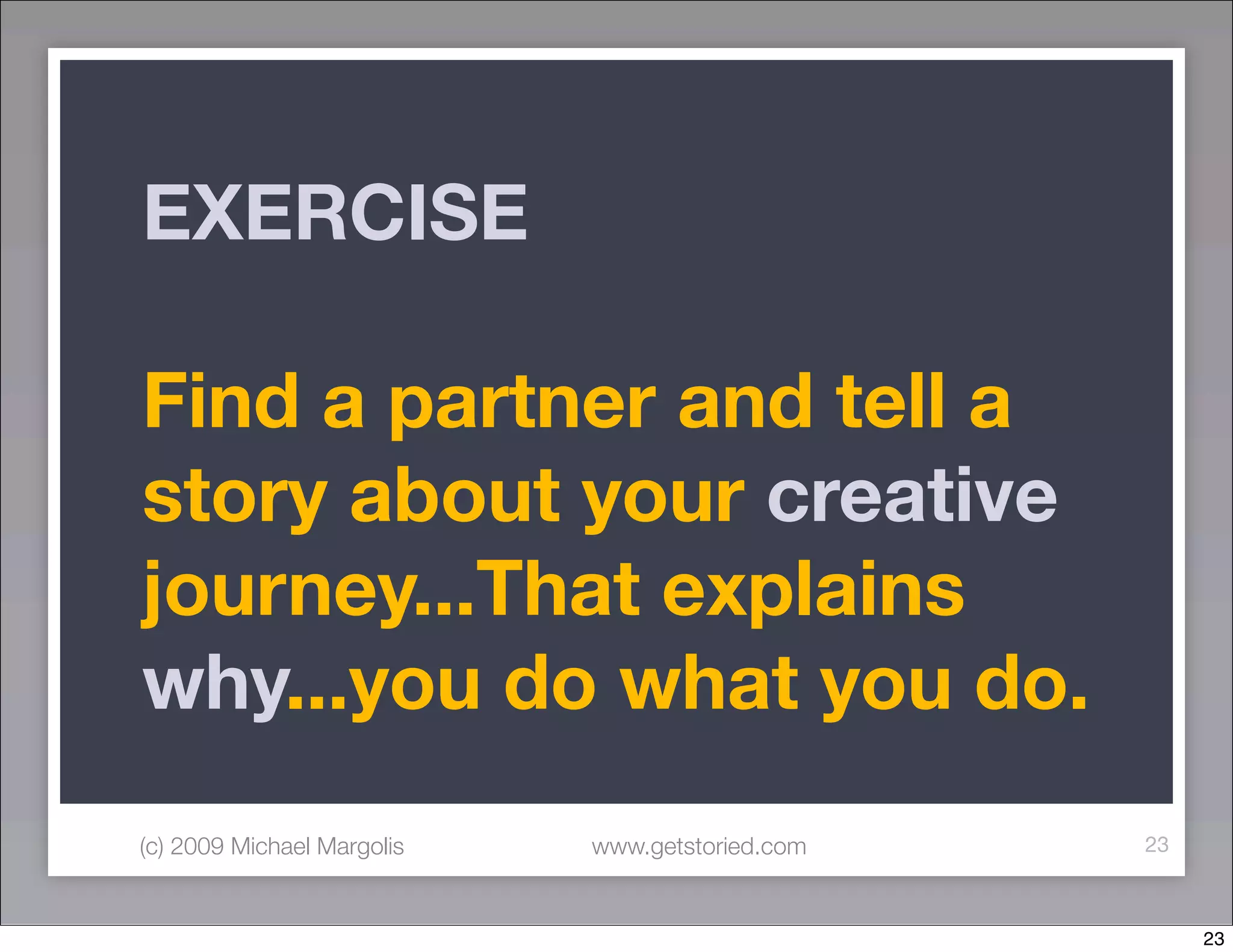 EXERCISE

Find a partner and tell a
story about your creative
journey...That explains
why...you do what you do.
(c) 2009 Michael Margolis   www.getstoried.com   23



                                                      23
 